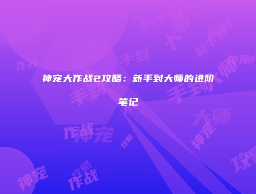 神宠大作战2攻略:新手到大师的进阶笔记
