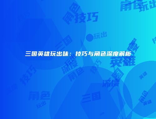 三国英雄玩出味：技巧与角色深度解析