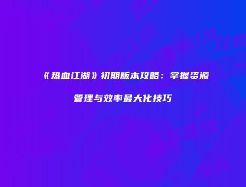 《热血江湖》初期版本攻略：掌握资源管理与效率最大化技巧