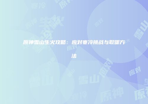 原神雪山生火攻略：应对寒冷挑战与取暖方法