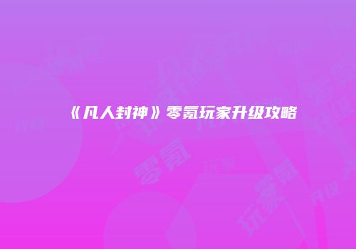 《凡人封神》零氪玩家升级攻略