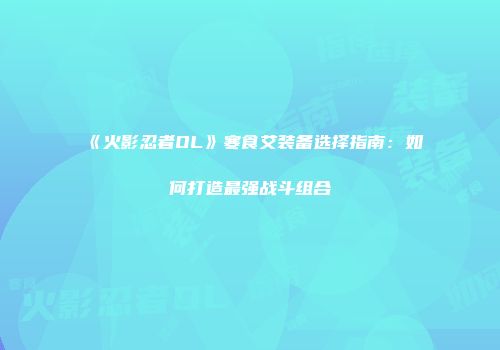 《火影忍者OL》寒食艾装备选择指南:如何打造最强战斗组合
