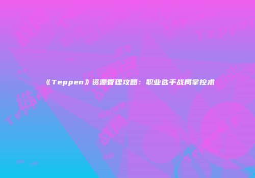 《Teppen》资源管理攻略：职业选手战局掌控术