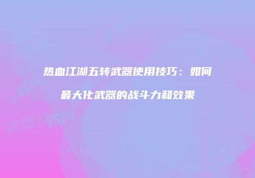 热血江湖五转武器使用技巧：如何最大化武器的战斗力和效果