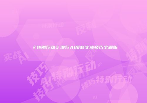 《特别行动》潜行AI反制实战技巧全解析