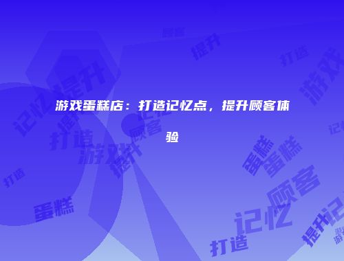 游戏蛋糕店：打造记忆点，提升顾客体验