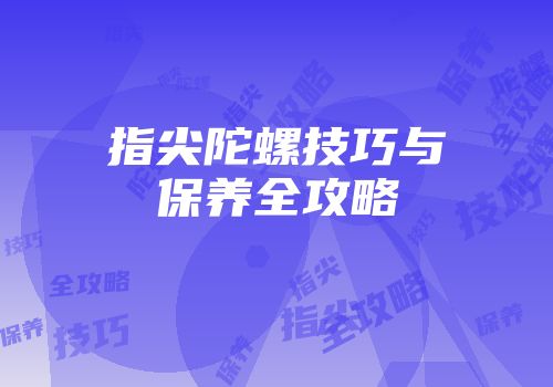 指尖陀螺技巧与保养全攻略