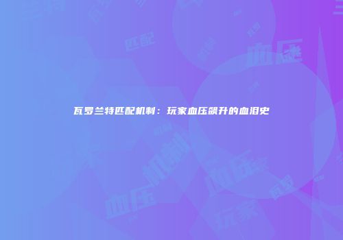 瓦罗兰特匹配机制：玩家血压飙升的血泪史