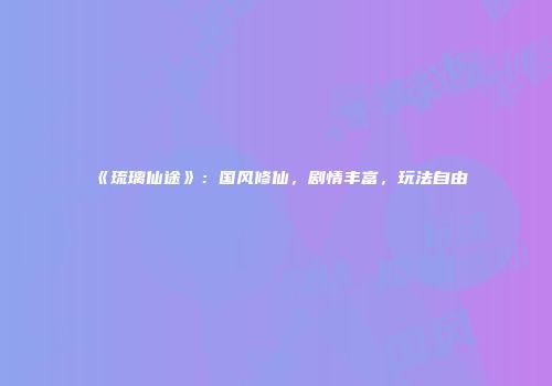 《琉璃仙途》:国风修仙,剧情丰富,玩法自由