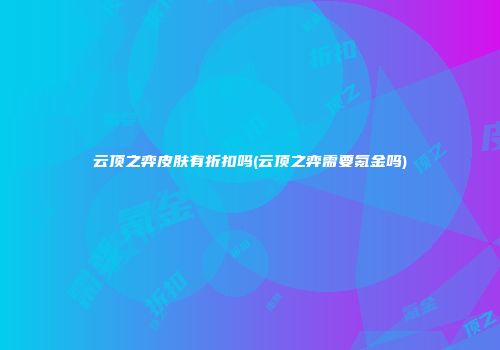 云顶之弈皮肤有折扣吗(云顶之弈需要氪金吗)