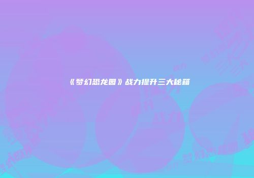 《梦幻恐龙园》战力提升三大秘籍