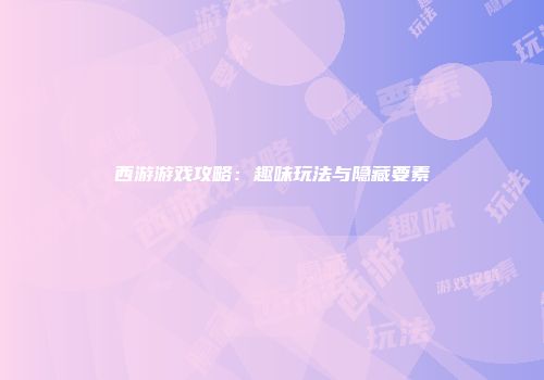 西游游戏攻略：趣味玩法与隐藏要素