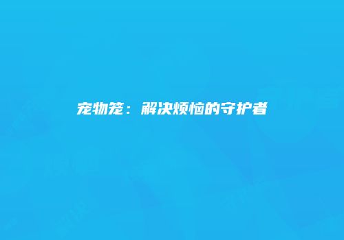宠物笼：解决烦恼的守护者