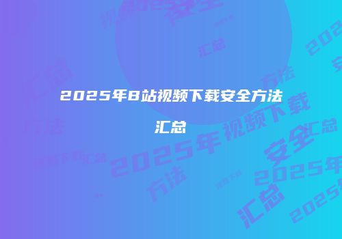 2025年B站视频下载安全方法汇总