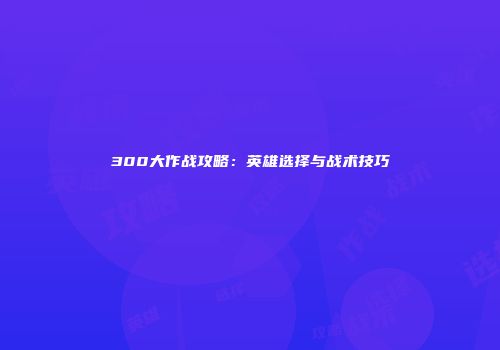 300大作战攻略：英雄选择与战术技巧