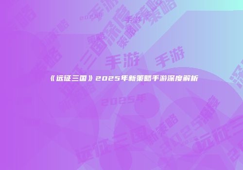 《远征三国》2025年新策略手游深度解析
