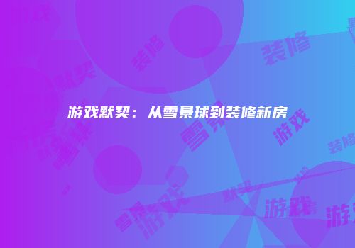游戏默契:从雪景球到装修新房