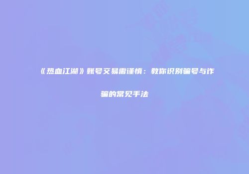 《热血江湖》账号交易需谨慎：教你识别骗号与诈骗的常见手法
