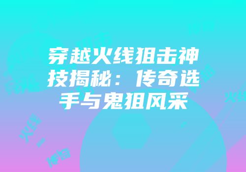 穿越火线狙击神技揭秘：传奇选手与鬼狙风采