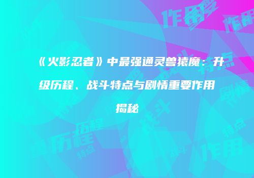 《火影忍者》中最强通灵兽猿魔：升级历程、战斗特点与剧情重要作用揭秘