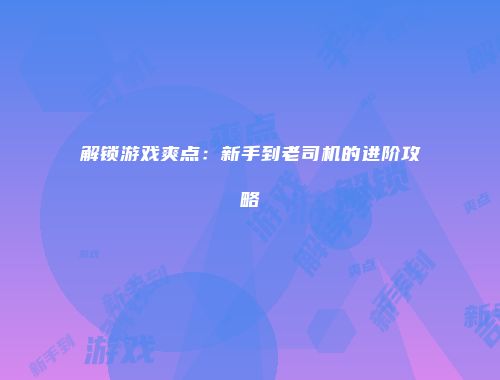 解锁游戏爽点：新手到老司机的进阶攻略
