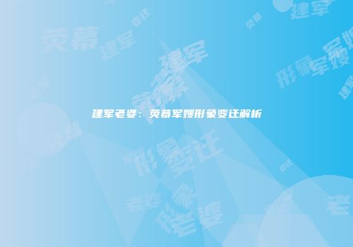 建军老婆：荧幕军嫂形象变迁解析