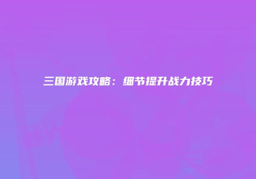 三国游戏攻略：细节提升战力技巧