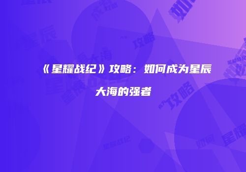 《星耀战纪》攻略：如何成为星辰大海的强者