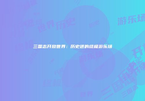 三国志开放世界：历史迷的终极游乐场