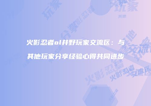 火影忍者ol井野玩家交流区：与其他玩家分享经验心得共同进步
