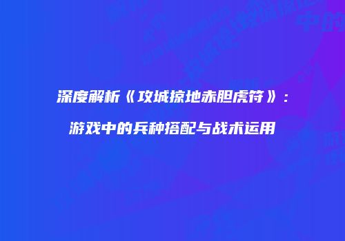 深度解析《攻城掠地赤胆虎符》：游戏中的兵种搭配与战术运用