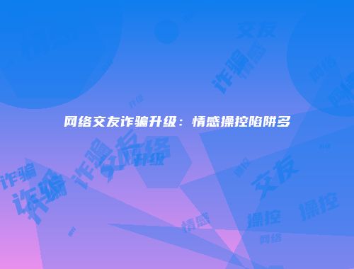网络交友诈骗升级：情感操控陷阱多