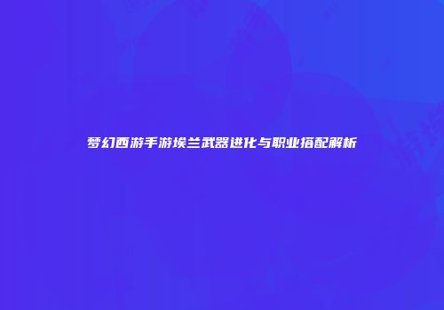 梦幻西游手游埃兰武器进化与职业搭配解析