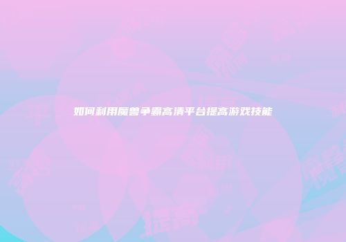 如何利用魔兽争霸高清平台提高游戏技能