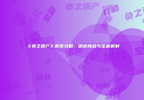 《负之遗产》解密攻略：遗迹挑战与宝藏机制