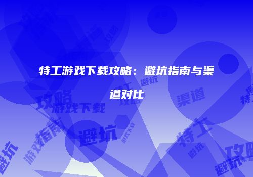特工游戏下载攻略：避坑指南与渠道对比