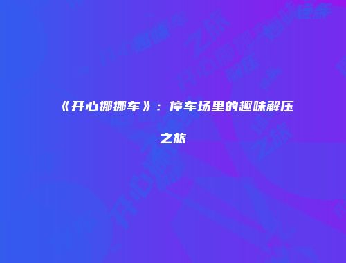 《开心挪挪车》：停车场里的趣味解压之旅