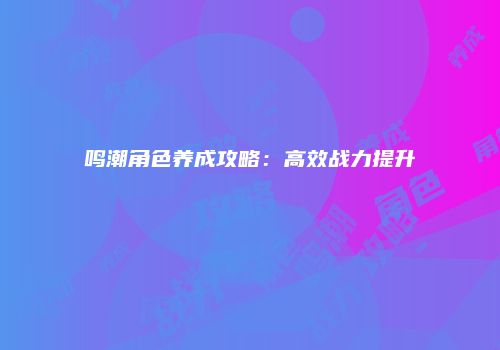 鸣潮角色养成攻略：高效战力提升