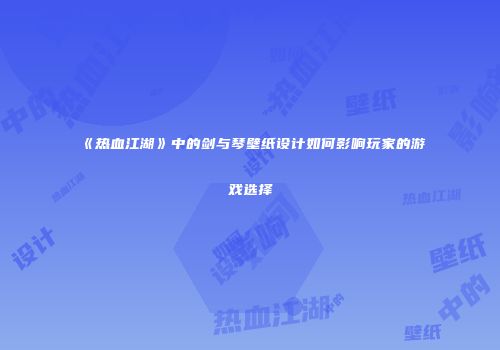 《热血江湖》中的剑与琴壁纸设计如何影响玩家的游戏选择