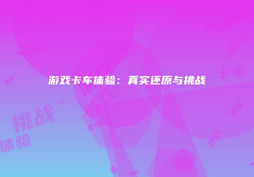 游戏卡车体验：真实还原与挑战