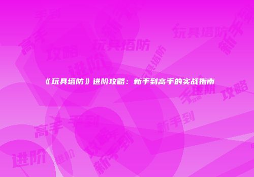 《玩具塔防》进阶攻略：新手到高手的实战指南