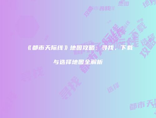 《都市天际线》地图攻略：寻找、下载与选择地图全解析