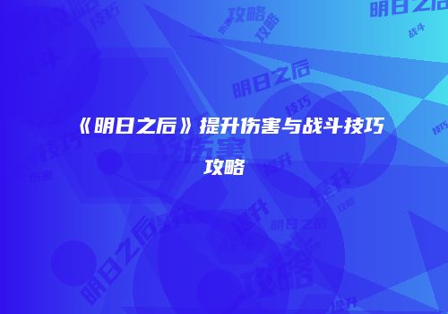 《明日之后》提升伤害与战斗技巧攻略