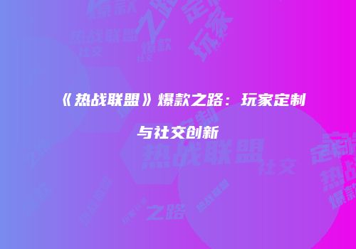 《热战联盟》爆款之路：玩家定制与社交创新