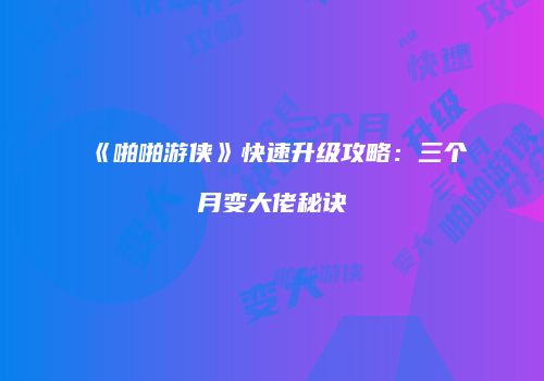 《啪啪游侠》快速升级攻略：三个月变大佬秘诀