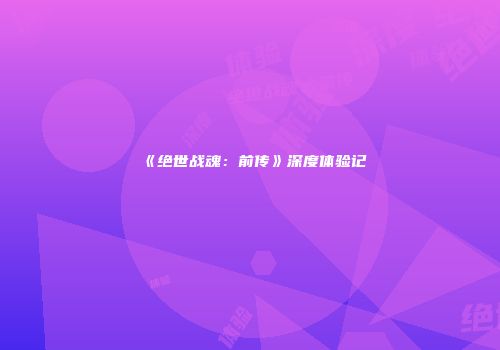 《绝世战魂：前传》深度体验记