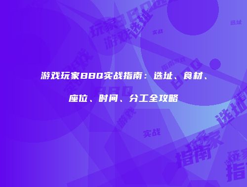 游戏玩家BBQ实战指南：选址、食材、座位、时间、分工全攻略