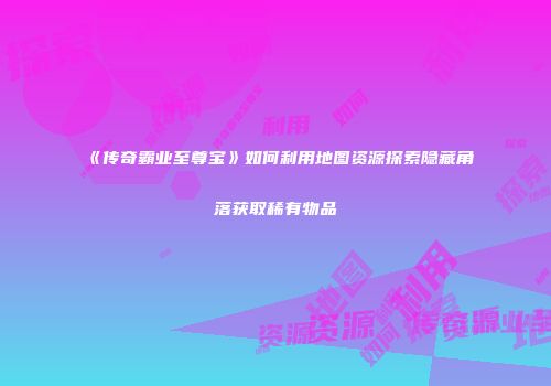 《传奇霸业至尊宝》如何利用地图资源探索隐藏角落获取稀有物品