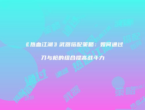 《热血江湖》武器搭配策略：如何通过刀与枪的组合提高战斗力