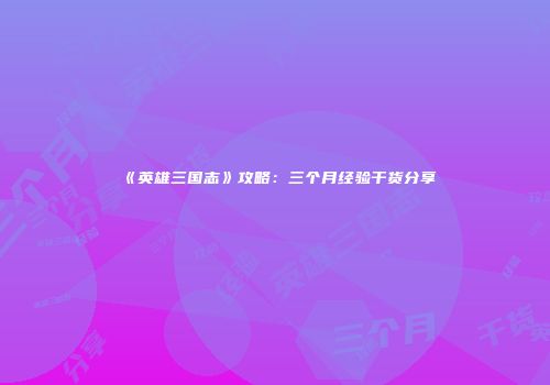 《英雄三国志》攻略：三个月经验干货分享